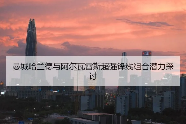 曼城哈兰德与阿尔瓦雷斯超强锋线组合潜力探讨